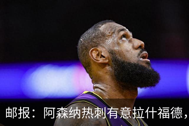 邮报：阿森纳热刺有意拉什福德，但他不太愿意再留在英超效力
